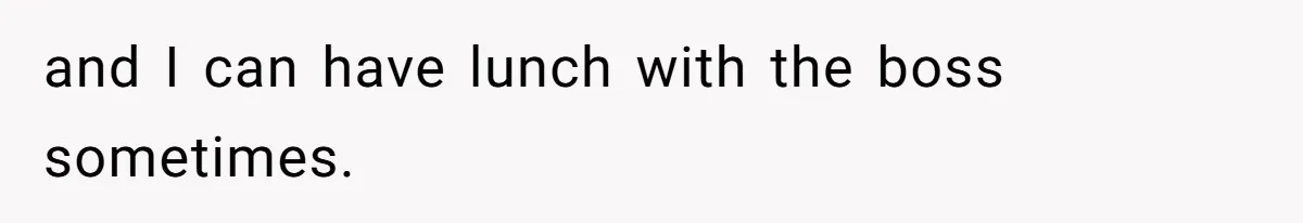 and I can have lunch with the boss sometimes.