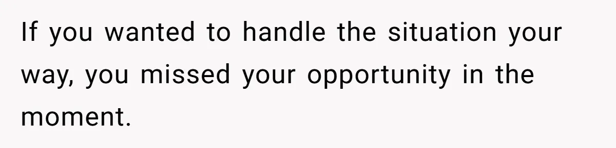 If you wanted to handle the situation your way, you missed your opportunity in the moment.