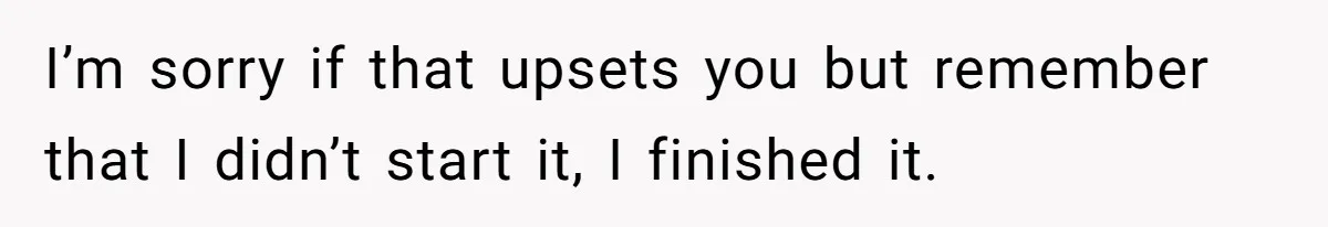 I’m sorry if that upsets you but remember that I didn’t start it, I finished it.
