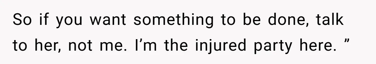 So if you want something to be done, talk to her, not me. I’m the injured party here. ”