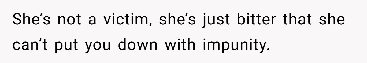 She’s not a victim, she’s just bitter that she can’t put you down with impunity.