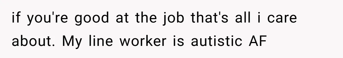 if you're good at the job that's all i care about. My line worker is autistic AF