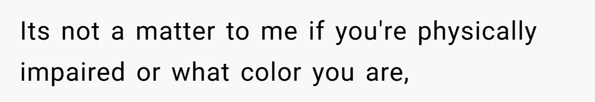 Its not a matter to me if you're physically impaired or what color you are,