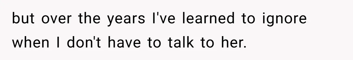 but over the years I've learned to ignore when I don't have to talk to her.