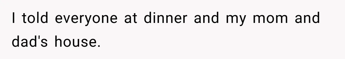 I told everyone at dinner and my mom and dad's house.