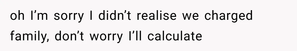 oh I’m sorry I didn’t realise we charged family, don’t worry I’ll calculate