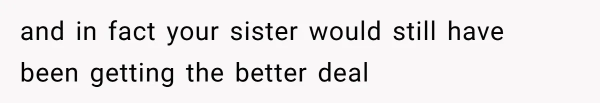 and in fact your sister would still have been getting the better deal