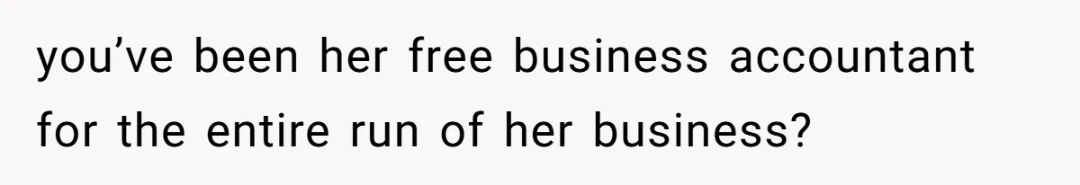 you’ve been her free business accountant for the entire run of her business?