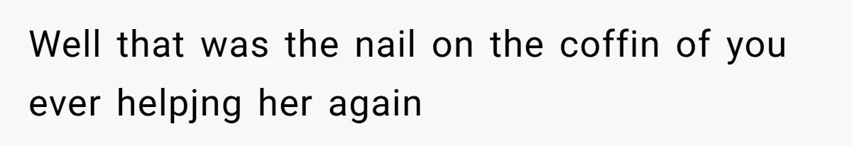 Well that was the nail on the coffin of you ever helpjng her again
