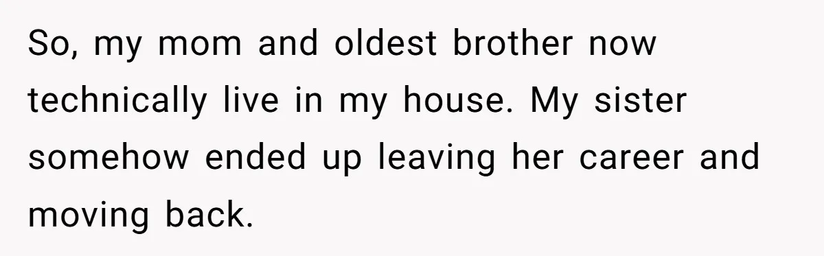 Man Can’t Believe Family Blames Him After Sister Escapes Abuse So, my mom and oldest brother now technically live in my house. My sister somehow ended up leaving her career and moving back.