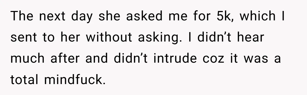 Man Can’t Believe Family Blames Him After Sister Escapes Abuse The next day she asked me for 5k, which I sent to her without asking. I didn’t hear much after and didn’t intrude coz it was a total mindfuck.