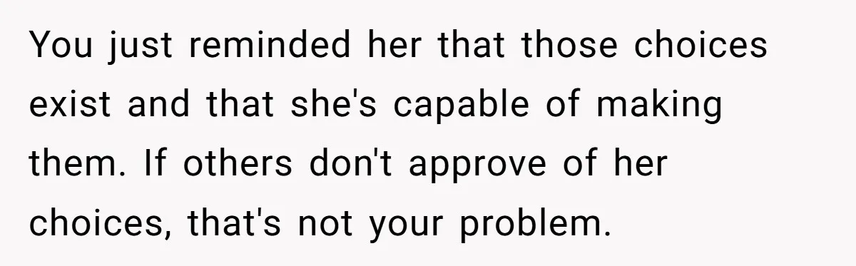 Man Can’t Believe Family Blames Him After Sister Escapes Abuse You just reminded her that those choices exist and that she's capable of making them. If others don't approve of her choices, that's not your problem.