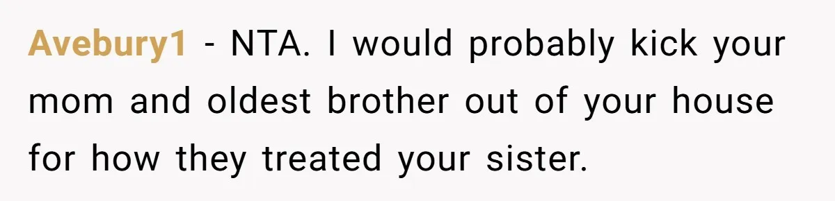 Man Can’t Believe Family Blames Him After Sister Escapes Abuse Avebury1 − NTA. I would probably kick your mom and oldest brother out of your house for how they treated your sister.