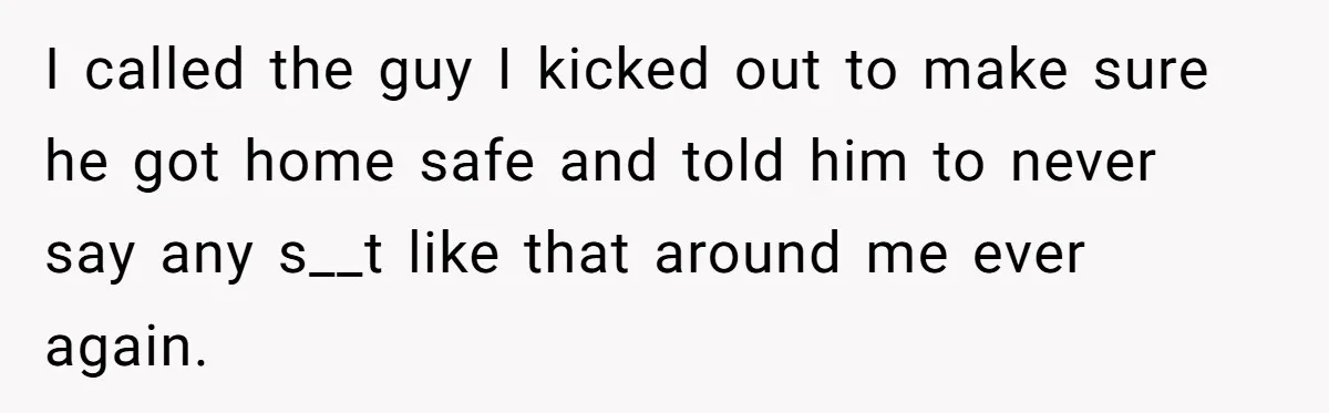 I called the guy I kicked out to make sure he got home safe and told him to never say any s__t like that around me ever again.
