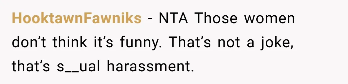 HooktawnFawniks − NTA Those women don’t think it’s funny. That’s not a joke, that’s s__ual harassment.