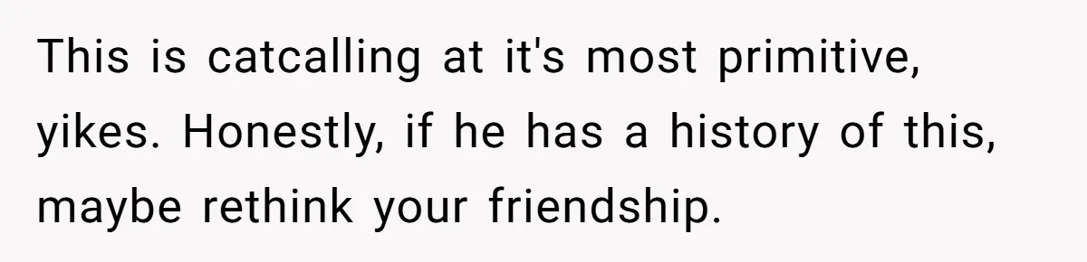 This is catcalling at it's most primitive, yikes. Honestly, if he has a history of this, maybe rethink your friendship.
