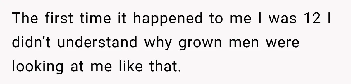 The first time it happened to me I was 12 I didn’t understand why grown men were looking at me like that.