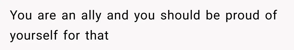 You are an ally and you should be proud of yourself for that