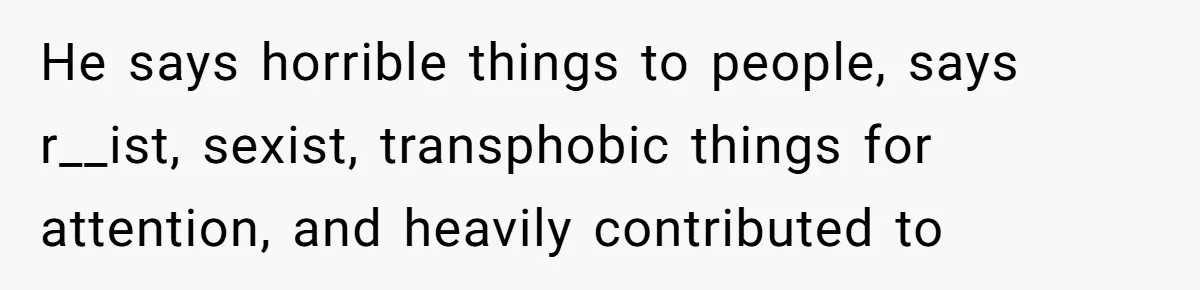 He says horrible things to people, says r__ist, sexist, transphobic things for attention, and heavily contributed to