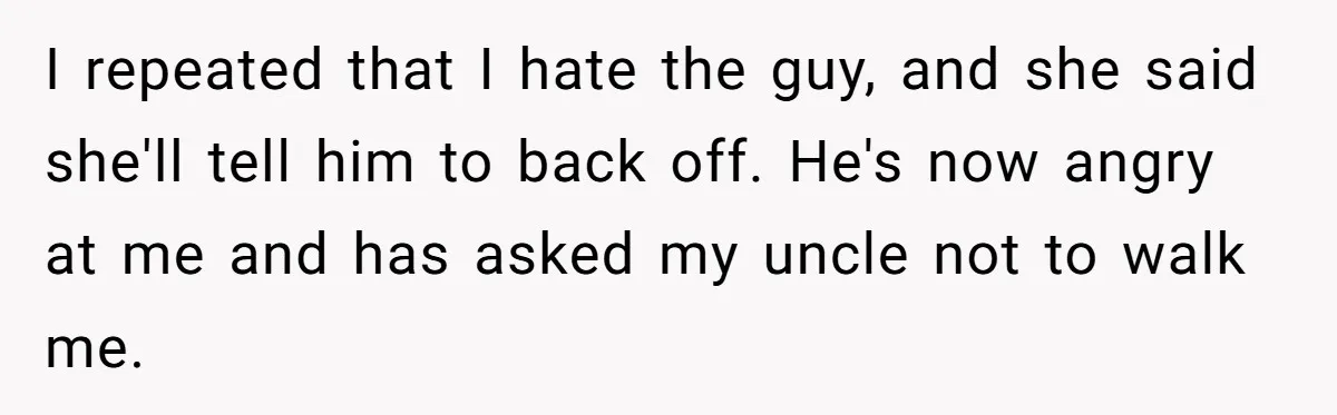 I repeated that I hate the guy, and she said she'll tell him to back off. He's now angry at me and has asked my uncle not to walk me.
