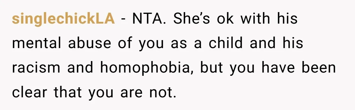 singlechickLA − NTA. She’s ok with his mental abuse of you as a child and his racism and homophobia, but you have been clear that you are not.