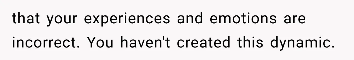 that your experiences and emotions are incorrect. You haven't created this dynamic.