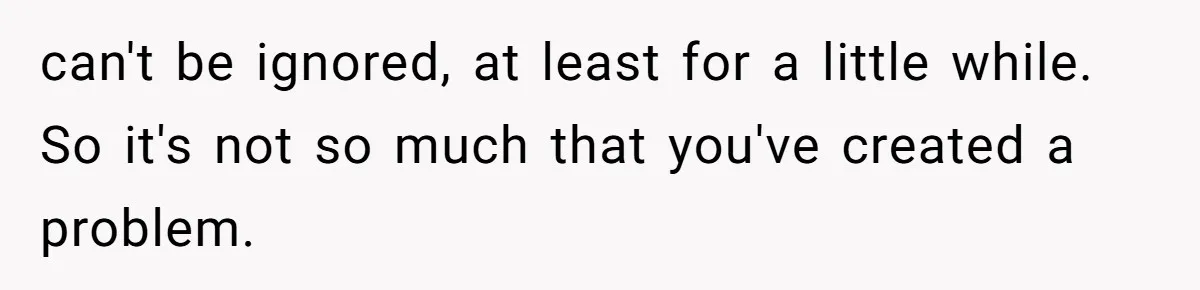 can't be ignored, at least for a little while. So it's not so much that you've created a problem.