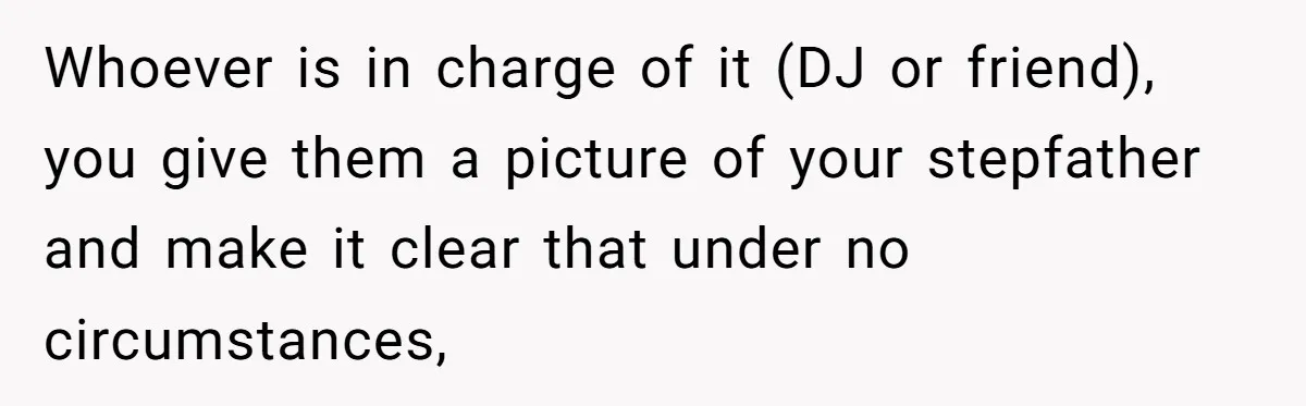 Whoever is in charge of it (DJ or friend), you give them a picture of your stepfather and make it clear that under no circumstances,