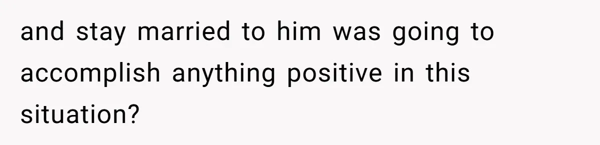 and stay married to him was going to accomplish anything positive in this situation?