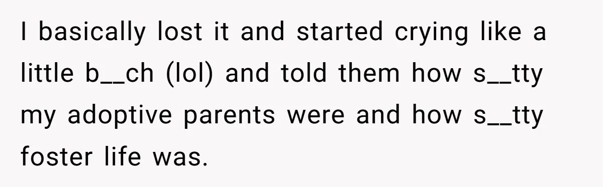 Orphan Melts Down As Biological Parents "Ambush" With Their Own Families And Happiness I basically lost it and started crying like a little b__ch (lol) and told them how s__tty my adoptive parents were and how s__tty foster life was.