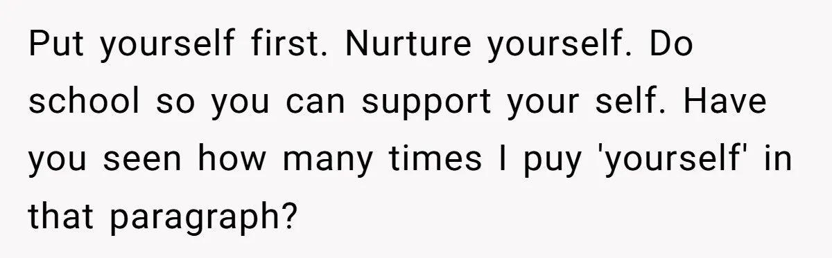 Orphan Melts Down As Biological Parents "Ambush" With Their Own Families And Happiness Put yourself first. Nurture yourself. Do school so you can support your self. Have you seen how many times I puy 'yourself' in that paragraph?