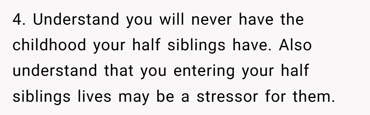 Orphan Melts Down As Biological Parents "Ambush" With Their Own Families And Happiness 4. Understand you will never have the childhood your half siblings have. Also understand that you entering your half siblings lives may be a stressor for them.