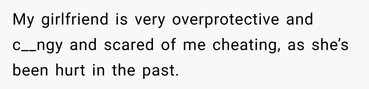 My girlfriend is very overprotective and c__ngy and scared of me cheating, as she’s been hurt in the past.