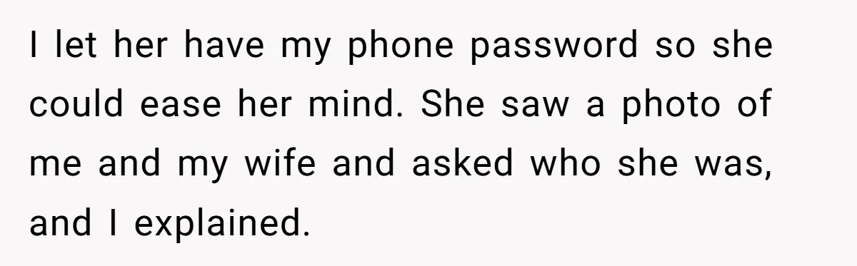 I let her have my phone password so she could ease her mind. She saw a photo of me and my wife and asked who she was, and I explained.