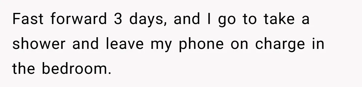 Fast forward 3 days, and I go to take a shower and leave my phone on charge in the bedroom.