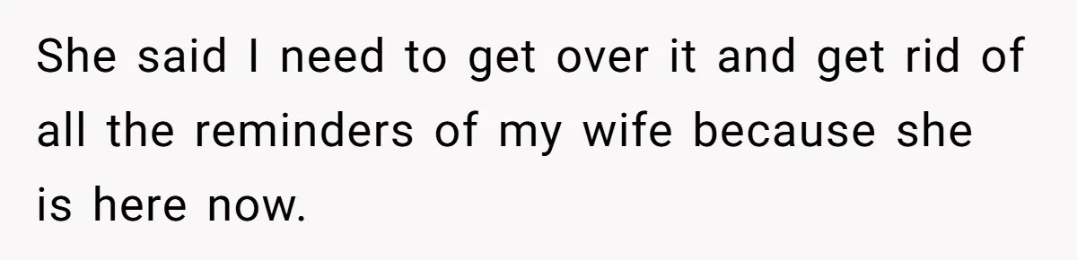 She said I need to get over it and get rid of all the reminders of my wife because she is here now.