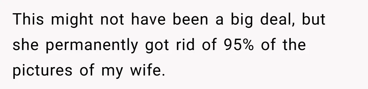 This might not have been a big deal, but she permanently got rid of 95% of the pictures of my wife.