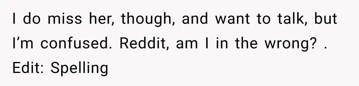 I do miss her, though, and want to talk, but I’m confused. Reddit, am I in the wrong? . Edit: Spelling