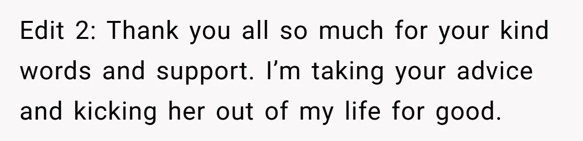 Edit 2: Thank you all so much for your kind words and support. I’m taking your advice and kicking her out of my life for good.