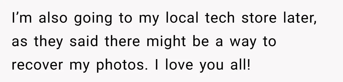 I’m also going to my local tech store later, as they said there might be a way to recover my photos. I love you all!