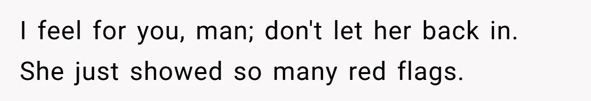 I feel for you, man; don't let her back in. She just showed so many red flags.