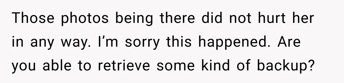 Those photos being there did not hurt her in any way. I’m sorry this happened. Are you able to retrieve some kind of backup?