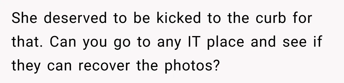 She deserved to be kicked to the curb for that. Can you go to any IT place and see if they can recover the photos?