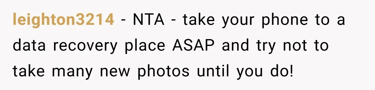leighton3214 − NTA - take your phone to a data recovery place ASAP and try not to take many new photos until you do!