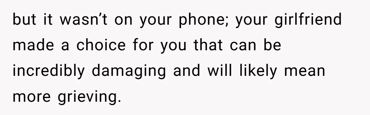 but it wasn’t on your phone; your girlfriend made a choice for you that can be incredibly damaging and will likely mean more grieving.