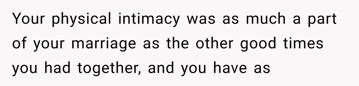 Your physical intimacy was as much a part of your marriage as the other good times you had together, and you have as