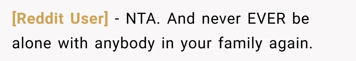 [Reddit User] − NTA. And never EVER be alone with anybody in your family again.