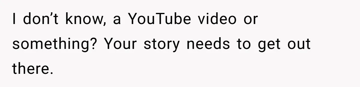 I don’t know, a YouTube video or something? Your story needs to get out there.