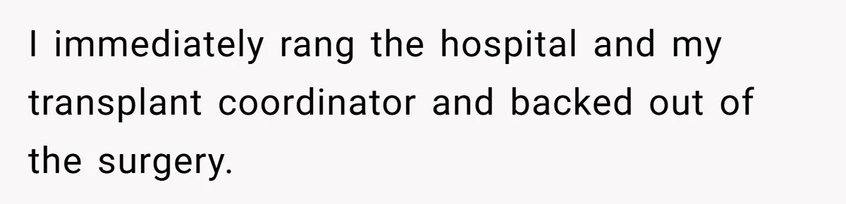 I immediately rang the hospital and my transplant coordinator and backed out of the surgery.