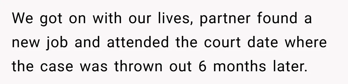 We got on with our lives, partner found a new job and attended the court date where the case was thrown out 6 months later.